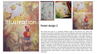 Poster design 2
My second idea took on a completely different angle to the previous one. Away from
consumerism and retail, I wanted to create a mood of relaxation, where you could take a breath
and take in the beauty of the world around you. Aside from Japan, I have a deep love for the
natural world and exploration, and I wanted to display this passion in my design. Growing up,
my family and I went to Richmond Park, Bushy Park, and Kew Gardens all the time, and I always
got a sense of adventure and peacefulness whenever we went, leaving behind the worries of
the modern world and appreciating the great outdoors. In terms of composition, I wanted the
design to have an ‘open’ feel, and the colours I chose were naturalistic and warm so that the
observer could get a comfortable feel from the scene. For this idea, I wanted my poster to
suggest a fantastical world of infinite possibility and exploration, this links to the field of
illustration as the discipline is vast and exciting, and those who choose to go down that path (a
leafy path shown in the poster) have a life of adventure and creativity ahead of them. I also
experimented with ‘artistic effects’ on the computer to create a simpler, softer version of my
illustration.
 