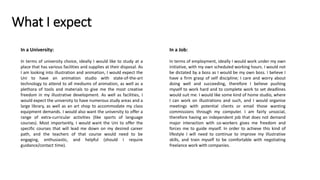 What I expect
In a Job:
In terms of employment, ideally I would work under my own
initiative, with my own scheduled working hours. I would not
be dictated by a boss as I would be my own boss. I believe I
have a firm grasp of self discipline; I care and worry about
doing well and succeeding, therefore I believe pushing
myself to work hard and to complete work to set deadlines
would suit me. I would like some kind of home studio, where
I can work on illustrations and such, and I would organise
meetings with potential clients or email those wanting
commissions through my computer. I am fairly unsocial,
therefore having an independent job that does not demand
major interaction with co-workers gives me freedom and
forces me to guide myself. In order to achieve this kind of
lifestyle I will need to continue to improve my illustrative
skills, and train myself to be comfortable with negotiating
freelance work with companies.
In a University:
In terms of university choice, ideally I would like to study at a
place that has various facilities and supplies at their disposal. As
I am looking into illustration and animation, I would expect the
Uni to have an animation studio with state-of-the-art
technology to attend to all mediums of animation, as well as a
plethora of tools and materials to give me the most creative
freedom in my illustrative development. As well as facilities, I
would expect the university to have numerous study areas and a
large library, as well as an art shop to accommodate my class
equipment demands. I would also want the university to offer a
range of extra-curricular activities (like sports of language
courses). Most importantly, I would want the Uni to offer the
specific courses that will lead me down on my desired career
path, and the teachers of that course would need to be
engaging, enthusiastic, and helpful (should I require
guidance/contact time).
 