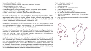 To be an illustrator you will need:
• excellent drawing skills
• attention to detail
• the ability to work to a customer brief
• creativity and imagination
• knowledge of computer graphics
• the ability to manage your time and meet deadlines
• technical knowledge of a specialist area (for some types
of illustration)
• good communication skills for making presentations and
'selling' ideas
Your work would typically include:
• discussing requirements or briefs with authors, editors or designers
• negotiating prices and time scales
• deciding on the right style for illustrations
• creating illustrations using hand drawing, painting or computer design packages
• speaking with the client and changing designs if necessary
• making sure the work is completed within set budgets and deadlines
You would usually arrange your own working hours, depending on your workload and the
deadlines you have to meet. You could be based at home or in a studio, and may spend time
visiting clients to market your work and discuss briefs. If you are involved in technical,
scientific or engineering illustration you may also make site visits.
As a freelance illustrator you would usually negotiate a fee for your services with your client.
Some Illustrators employ an agent who would agree a fee on your behalf. Fees charged may
depend on the time it would take you to complete the project.
There is no fixed route to become an illustrator. Many illustrators have a degree in illustration
or another art related subject. Even without a degree you can still be successful if you have
artistic flair, creativity, a strong portfolio and employers like your work. Relevant degree
subjects include: illustration fine art graphic design.
As a freelance illustrator you will need to think of creative ways of getting your work noticed.
You’ll also need to start building up a portfolio of your work to show prospective clients or for
entry onto courses. Building a website or starting a blog where you can showcase your work is
one way to get noticed. Social media such as Twitter is also a great way of connecting with
the public and future customers. Many illustrators also produce promotional material such as
postcards, graphic novels or comics to send out to customers and contacts in the industry.
You could market your work by contacting relevant companies directly.
 