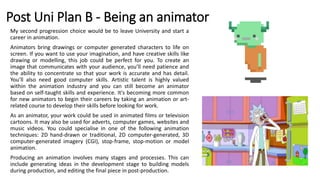 Post Uni Plan B - Being an animator
My second progression choice would be to leave University and start a
career in animation.
Animators bring drawings or computer generated characters to life on
screen. If you want to use your imagination, and have creative skills like
drawing or modelling, this job could be perfect for you. To create an
image that communicates with your audience, you’ll need patience and
the ability to concentrate so that your work is accurate and has detail.
You’ll also need good computer skills. Artistic talent is highly valued
within the animation industry and you can still become an animator
based on self-taught skills and experience. It's becoming more common
for new animators to begin their careers by taking an animation or art-
related course to develop their skills before looking for work.
As an animator, your work could be used in animated films or television
cartoons. It may also be used for adverts, computer games, websites and
music videos. You could specialise in one of the following animation
techniques: 2D hand-drawn or traditional, 2D computer-generated, 3D
computer-generated imagery (CGI), stop-frame, stop-motion or model
animation.
Producing an animation involves many stages and processes. This can
include generating ideas in the development stage to building models
during production, and editing the final piece in post-production.
 