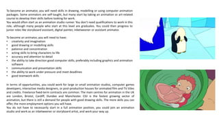 To become an animator, you will need skills in drawing, modelling or using computer animation
packages. Some animators are self-taught, but many start by taking an animation or art-related
course to develop their skills before looking for work.
You would often start as an animation studio runner. You don't need qualifications to work in this
role, although many people who start at this level are graduates. You could then progress to
junior roles like storyboard assistant, digital painter, inbetweener or assistant animator.
To become an animator, you will need to have:
• creativity and imagination
• good drawing or modelling skills
• patience and concentration
• acting skills to bring characters to life
• accuracy and attention to detail
• the ability to take direction good computer skills, preferably including graphics and animation
software
• communication and presentation skills
• the ability to work under pressure and meet deadlines
• good teamwork skills
In terms of opportunities, you could work for large or small animation studios, computer games
developers, interactive media designers, or post-production houses for animated film and TV titles
and credits. Freelance fixed-term contracts are common. The main centres for animation in the UK
are London, Bristol, Cardiff, Dundee and Manchester. CGI is the fastest growing sector of
animation, but there is still a demand for people with good drawing skills. The more skills you can
offer, the more employment options you will have.
You do not have to necessarily start in a full animation position, you could join an animation
studio and work as an inbetweener or storyboard artist, and work your way up.
 