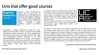 Unis that offer good courses
As a specialist creative arts university, we have created a unique
community for our students, where like-minded people can share
in the creative process and inspire one another. Collaboration
between courses is encouraged, with fine artists studying with
budding filmmakers and fashion designers working alongside
architects. In this way, our students benefit from exposure to a
range of disciplines.
Choosing to study with us will give you the freedom to discover
your own personal style through a winning combination of
industry-focused courses, state-of-the-art facilities, and
inspirational expert staff.
Illustration as a subject has expanded from
traditional print to many forms of
communication. This course offers you the
broadest practical and critical exploration of
both subjects and possibilities. It builds key
skills in creative image communication,
enabling your practice to be successful and
develop in the direction you choose.
Graduates consistently produce
internationally recognised award-winning
work.
Illustration Animation BA (Hons)
Illustration and Animation (Canterbury)
Illustration (Farnham)
The facilities at Kingston impressed me; they had a fully-
fledged animation studio, as well as an auditorium that hosted
the graduate student animations. The rooms displaying the
student works were spacious and bright, and there was a large
and technologically advanced workshop for 3D work
(woodcutting/metal usage etc.). The campus is near Kingston
Town and my home, and my father vouched for the University’s
quality because he went there himself. The cafeteria was quite
small, however I would rather spend my time socialising
outside.
The facilities at UCA in Epsom were slightly underwhelming; the majority of the rooms
were heavily fashion based and I found it difficult to find the areas specific to the
discipline of illustration or animation. However this was to be expected because the UCA
has several different locations that all specialise in different areas of art; Canterbury is
the Uni that offers the Illustration Animation course, and according to their website they
have various facilities that allow for a range of art to be created. The Epsom campus was
difficult to navigate, however the work on display (especially the fashion garments and
student pieces from the Foundation course looked very professional and varied.
 