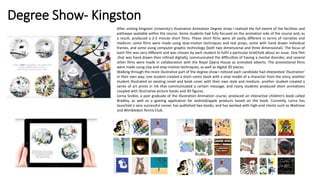 Degree Show- Kingston
After visiting Kingston University’s Illustration Animation Degree show I realised the full extent of the facilities and
pathways available within the course. Some students had fully focused on the animation side of the course and, as
a result, produced a 2-5 minute short films. These short films were all vastly different in terms of narrative and
medium; some films were made using stop-motion techniques and real props, some with hand drawn individual
frames, and some using computer graphic technology (both two dimensional and three dimensional). The focus of
each film was very different and was chosen by each student to fulfil a particular brief/talk about an issue. One film
,that was hand drawn then refined digitally, communicated the difficulties of having a mental disorder, and several
other films were made in collaboration with the Royal Opera House as animated adverts. The promotional films
were made using clay and stop-motion techniques, as well as digital 3D pieces.
Walking through the more illustrative part of the degree show I noticed each candidate had interpreted ‘illustration’
in their own way; one student created a short comic book with a vinyl model of a character from the story, another
student illustrated an existing novel and book cover with their own style and medium, another student created a
series of art prints in ink that communicated a certain message, and many students produced short animations
coupled with illustrative picture books and 3D figures.
Lorna Scobie, a past graduate of the Illustration Animation course, produced an interactive children’s book called
Bradley, as well as a gaming application for android/apple products based on the book. Currently, Lorna has
launched a very successful career, has published two books, and has worked with high-end clients such as Waitrose
and Wimbledon Tennis Club.
 