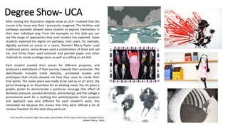 Degree Show- UCA
After visiting the illustration degree show at UCA I realised that the
course is far more vast than I previously imagined. The facilities and
pathways available allowed every student to express themselves in
their own individual way. From the examples on this slide you can
see the range of approaches that each student has explored. Some
students explored the digital art pathway; Josh Lewis, for example,
digitally painted an ocean in a storm, Demetri Merry-Taylor used
traditional pencil, Jenna Brown used a combination of black and red
ink, and Emily Fluen used coloured and painted paper and other
materials to create a collage piece as well as crafting an art doll.
Each student created their pieces for different purposes, and
produced a sketchbook of their journey towards their outcomes. The
sketchbooks included initial sketches, annotated studies and
prototypes that clearly showed me how they came to create their
final works. The ocean piece was made to be sold as an art print, the
pencil drawing as an illustration for an existing novel, the ink piece a
graphic poster to demonstrate a particular message (the effect of
domestic pressure, societal demands, and bullying), and the collage a
promotional work for a clothing line website/poster. Each purpose
and approach was very different for each student’s work, this
interested me because this means that they were offered a lot of
creative freedom for the tasks they were set.
From top left to bottom right: Josh Lewis, Jenna Brown, Emily Fluen, Emily Fluen, Elizabeth Peters,
Demetri Merry- Taylor
 