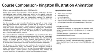 Course Comparison- Kingston Illustration Animation
What the course entails (according to the official website):
A daily studio-centred structure forms a working discipline, with choice of media
from traditional image-making in drawing and painting to print, digital, interactive,
and many 3D processes. Live, set or self-initiated projects are carefully timetabled to
help understand individual, team and collaborative strategies. An integrated
sequence of theory lectures and essays parallel studio themes, and culminate in Year
3's dissertation.
Year 1 encourages an open-minded and exploratory approach to image making
within a supportive critical environment. Students will be introduced to the key
areas of illustration and animation – idea development, observation and research,
image and content relationships. Drawing, animation, digital crafts, presentation
techniques, life drawing and location workshops are all taught. There is an overseas
field trip to a destination such as New York, Berlin, Florence or Venice supported
with a travel bursary for eligible students.
Year 2 gives students the freedom to explore different ways of communicating ideas,
to critically challenge the subjects and develop their personal direction. Students will
work on set and self-initiated projects that help develop the widest possible
approach to creating effective solutions. Students may choose the option to
specialise in animation. There is also the opportunity to study for a fourth year with
an exciting choice of international exchange partner institutions and placements.
Year 3 focuses on the development and resolution of personal work, with an
awareness of professional practice and strategies. Students will explore a series of
set and live assignments that inform the writing of an extended practice-defining
self-initiated project. Industry research and engagement, web, portfolio and
curatorial workshops, all help students find the best individual presentation.
Specialist facilities include:
• digital media workshops;
• photography suite;
• printmaking studio;
• 3D materials workshop;
• state-of-the-art filming environment and animation suite; and
• architectural science and technology laboratory (ArchiLab).
Entry Requirements:
The preferred entry route for this course is for applicants to be
taking a Foundation Diploma in Art & Design, or the recognised
equivalent.
Applicants will need a minimum of 112 tariff points from
recognised level 3 qualifications.
Plus GCSE (A*–C or comparable numeric scores under the newly
reformed GCSE gradings): five subjects including English and
Maths (Key Skills Level 2 may be used in lieu of GCSE English and
Maths).
 