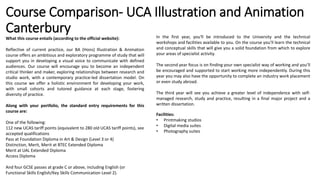 What this course entails (according to the official website):
Reflective of current practice, our BA (Hons) Illustration & Animation
course offers an ambitious and exploratory programme of study that will
support you in developing a visual voice to communicate with defined
audiences. Our course will encourage you to become an independent
critical thinker and maker, exploring relationships between research and
studio work, with a contemporary practice-led dissertation model. On
this course we offer a holistic environment for developing your work,
with small cohorts and tutored guidance at each stage, fostering
diversity of practice.
Along with your portfolio, the standard entry requirements for this
course are:
One of the following:
112 new UCAS tariff points (equivalent to 280 old UCAS tariff points), see
accepted qualifications
Pass at Foundation Diploma in Art & Design (Level 3 or 4)
Distinction, Merit, Merit at BTEC Extended Diploma
Merit at UAL Extended Diploma
Access Diploma
And four GCSE passes at grade C or above, including English (or
Functional Skills English/Key Skills Communication Level 2).
Course Comparison- UCA Illustration and Animation
Canterbury In the first year, you'll be introduced to the University and the technical
workshops and facilities available to you. On the course you’ll learn the technical
and conceptual skills that will give you a solid foundation from which to explore
your areas of specialist activity.
The second year focus is on finding your own specialist way of working and you’ll
be encouraged and supported to start working more independently. During this
year you may also have the opportunity to complete an industry work placement
or even study abroad.
The third year will see you achieve a greater level of independence with self-
managed research, study and practice, resulting in a final major project and a
written dissertation.
Facilities:
• Printmaking studios
• Digital media suites
• Photography suites
 