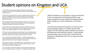 Student opinions on Kingston and UCA
"I have always had a passion for drawing and making my own images.
However, it wasn't until my art foundation year that I realised illustration was
the degree for me.
In my first year we had a field trip to Lisbon, Portugal and that has been one
of the main highlights of the course so far. Everyone was encouraged to
produce some really strong work while having a good time. We are off to
Krakow in Poland next.
Another highlight was the History of Illustration module in my second year. I
found the subject really interesting and inspiring. The lecturer really knows
his stuff and manages to hold everyone's attention.
All the lecturers are extremely helpful, teaching real skills that we can take
further in our careers. Most make a point of becoming a friend, enabling us
to talk to them about any problems or issues we might be having.
There's also a great atmosphere among the students. We are always working
in the studio, which means we bounce ideas off one another and build strong
friendships, while the variety of projects push us further in our work.
For me, university beats college hands down. I thought moving away from
home was going to be tough, but everyone is in the same boat, and the whole
experience has been easy. I haven't stopped enjoying myself.
Away from the University, I've found Kingston is a really nice place; it's close
enough to get to London, but you're not in the hustle and bustle. It's also a
very student-based town with plenty to do.
I am still deciding my long-term ambitions. Although illustration might seem
like a small subject to go into, it really isn't, I am always learning new things."
“What UCA delivers so successfully is a great environment
to learn, to experiment and to develop. With its vast
range of equipment at your disposal and hugely devoted
tutors to guide you, there’s nothing you can’t achieve
here”
“From day one we were learning the core values of how
important graphic design is in modern society. With
support from the staff I was able to develop my creativity
and experiment with different mediums. I really enjoyed
screen printing, and by my final year I had focused my
discipline on designing for print, such as maps and small
publications.”
 
