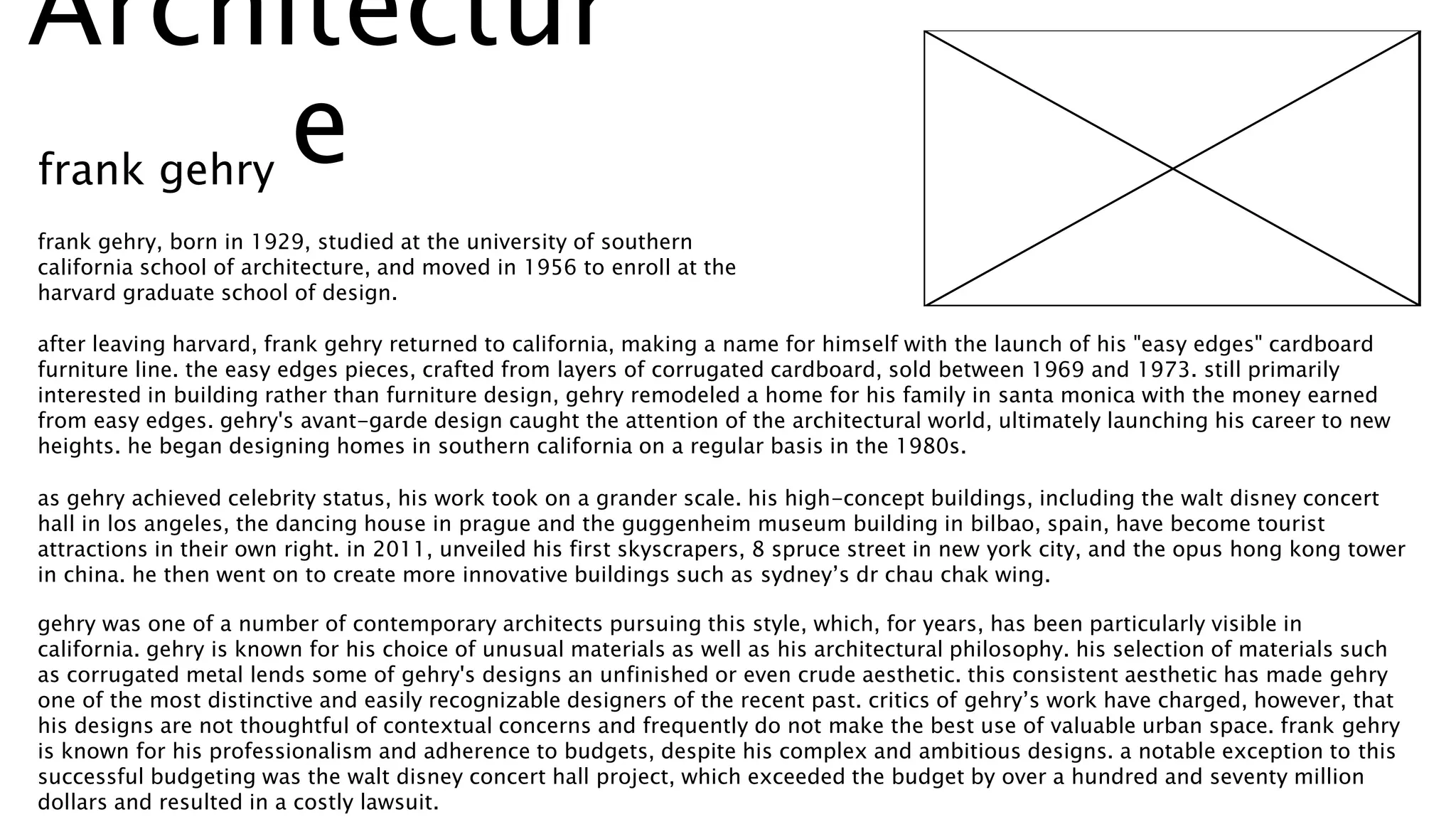 frank gehry, born in 1929, studied at the university of southern
california school of architecture, and moved in 1956 to enroll at the
harvard graduate school of design.
after leaving harvard, frank gehry returned to california, making a name for himself with the launch of his "easy edges" cardboard
furniture line. the easy edges pieces, crafted from layers of corrugated cardboard, sold between 1969 and 1973. still primarily
interested in building rather than furniture design, gehry remodeled a home for his family in santa monica with the money earned
from easy edges. gehry's avant-garde design caught the attention of the architectural world, ultimately launching his career to new
heights. he began designing homes in southern california on a regular basis in the 1980s.
as gehry achieved celebrity status, his work took on a grander scale. his high-concept buildings, including the walt disney concert
hall in los angeles, the dancing house in prague and the guggenheim museum building in bilbao, spain, have become tourist
attractions in their own right. in 2011, unveiled his first skyscrapers, 8 spruce street in new york city, and the opus hong kong tower
in china. he then went on to create more innovative buildings such as sydney’s dr chau chak wing.
gehry was one of a number of contemporary architects pursuing this style, which, for years, has been particularly visible in
california. gehry is known for his choice of unusual materials as well as his architectural philosophy. his selection of materials such
as corrugated metal lends some of gehry's designs an unfinished or even crude aesthetic. this consistent aesthetic has made gehry
one of the most distinctive and easily recognizable designers of the recent past. critics of gehry’s work have charged, however, that
his designs are not thoughtful of contextual concerns and frequently do not make the best use of valuable urban space. frank gehry
is known for his professionalism and adherence to budgets, despite his complex and ambitious designs. a notable exception to this
successful budgeting was the walt disney concert hall project, which exceeded the budget by over a hundred and seventy million
dollars and resulted in a costly lawsuit.
Architectur
efrank gehry
 