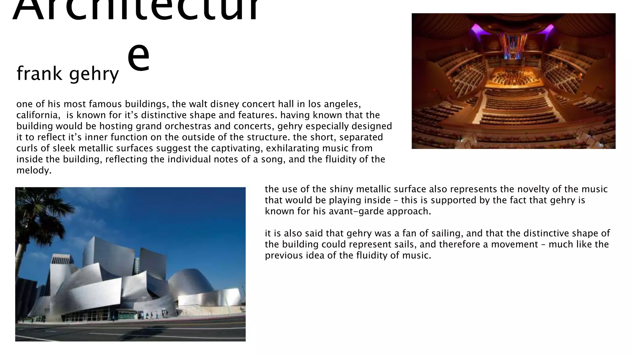 one of his most famous buildings, the walt disney concert hall in los angeles,
california, is known for it’s distinctive shape and features. having known that the
building would be hosting grand orchestras and concerts, gehry especially designed
it to reflect it’s inner function on the outside of the structure. the short, separated
curls of sleek metallic surfaces suggest the captivating, exhilarating music from
inside the building, reflecting the individual notes of a song, and the fluidity of the
melody.
the use of the shiny metallic surface also represents the novelty of the music
that would be playing inside – this is supported by the fact that gehry is
known for his avant-garde approach.
it is also said that gehry was a fan of sailing, and that the distinctive shape of
the building could represent sails, and therefore a movement – much like the
previous idea of the fluidity of music.
frank gehry
Architectur
e
 