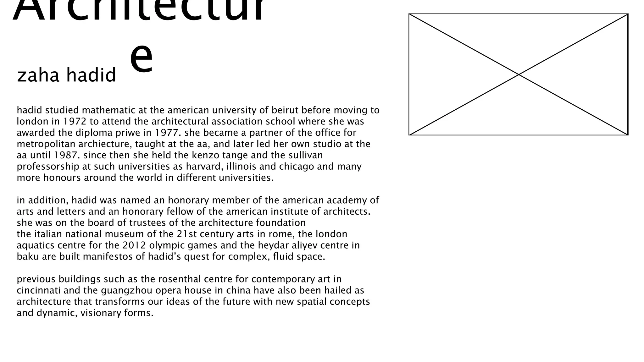 hadid studied mathematic at the american university of beirut before moving to
london in 1972 to attend the architectural association school where she was
awarded the diploma priwe in 1977. she became a partner of the office for
metropolitan archiecture, taught at the aa, and later led her own studio at the
aa until 1987. since then she held the kenzo tange and the sullivan
professorship at such universities as harvard, illinois and chicago and many
more honours around the world in different universities.
in addition, hadid was named an honorary member of the american academy of
arts and letters and an honorary fellow of the american institute of architects.
she was on the board of trustees of the architecture foundation
the italian national museum of the 21st century arts in rome, the london
aquatics centre for the 2012 olympic games and the heydar aliyev centre in
baku are built manifestos of hadid’s quest for complex, fluid space.
previous buildings such as the rosenthal centre for contemporary art in
cincinnati and the guangzhou opera house in china have also been hailed as
architecture that transforms our ideas of the future with new spatial concepts
and dynamic, visionary forms.
Architectur
ezaha hadid
 