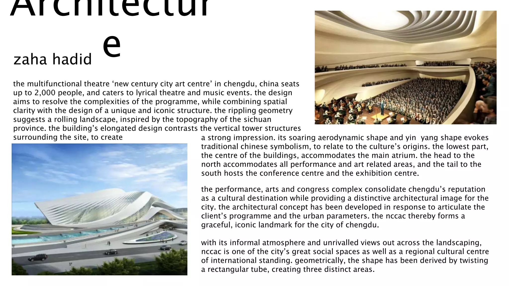 the multifunctional theatre ‘new century city art centre’ in chengdu, china seats
up to 2,000 people, and caters to lyrical theatre and music events. the design
aims to resolve the complexities of the programme, while combining spatial
clarity with the design of a unique and iconic structure. the rippling geometry
suggests a rolling landscape, inspired by the topography of the sichuan
province. the building’s elongated design contrasts the vertical tower structures
surrounding the site, to create a strong impression. its soaring aerodynamic shape and yin yang shape evokes
traditional chinese symbolism, to relate to the culture’s origins. the lowest part,
the centre of the buildings, accommodates the main atrium. the head to the
north accommodates all performance and art related areas, and the tail to the
south hosts the conference centre and the exhibition centre.
the performance, arts and congress complex consolidate chengdu’s reputation
as a cultural destination while providing a distinctive architectural image for the
city. the architectural concept has been developed in response to articulate the
client’s programme and the urban parameters. the nccac thereby forms a
graceful, iconic landmark for the city of chengdu.
with its informal atmosphere and unrivalled views out across the landscaping,
nccac is one of the city’s great social spaces as well as a regional cultural centre
of international standing. geometrically, the shape has been derived by twisting
a rectangular tube, creating three distinct areas.
zaha hadid
Architectur
e
 
