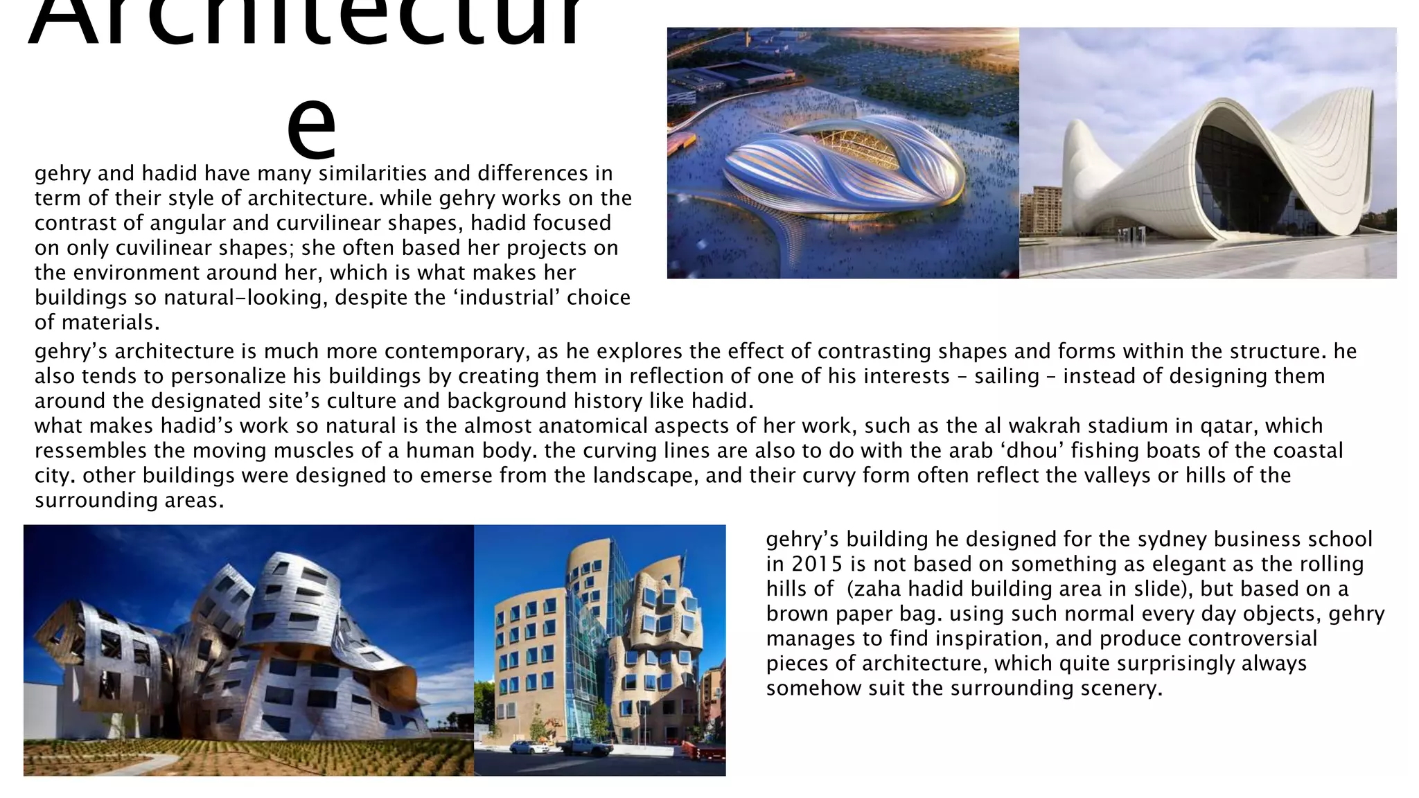 Architectur
egehry and hadid have many similarities and differences in
term of their style of architecture. while gehry works on the
contrast of angular and curvilinear shapes, hadid focused
on only cuvilinear shapes; she often based her projects on
the environment around her, which is what makes her
buildings so natural-looking, despite the ‘industrial’ choice
of materials.
gehry’s architecture is much more contemporary, as he explores the effect of contrasting shapes and forms within the structure. he
also tends to personalize his buildings by creating them in reflection of one of his interests – sailing – instead of designing them
around the designated site’s culture and background history like hadid.
what makes hadid’s work so natural is the almost anatomical aspects of her work, such as the al wakrah stadium in qatar, which
ressembles the moving muscles of a human body. the curving lines are also to do with the arab ‘dhou’ fishing boats of the coastal
city. other buildings were designed to emerse from the landscape, and their curvy form often reflect the valleys or hills of the
surrounding areas.
gehry’s building he designed for the sydney business school
in 2015 is not based on something as elegant as the rolling
hills of (zaha hadid building area in slide), but based on a
brown paper bag. using such normal every day objects, gehry
manages to find inspiration, and produce controversial
pieces of architecture, which quite surprisingly always
somehow suit the surrounding scenery.
 