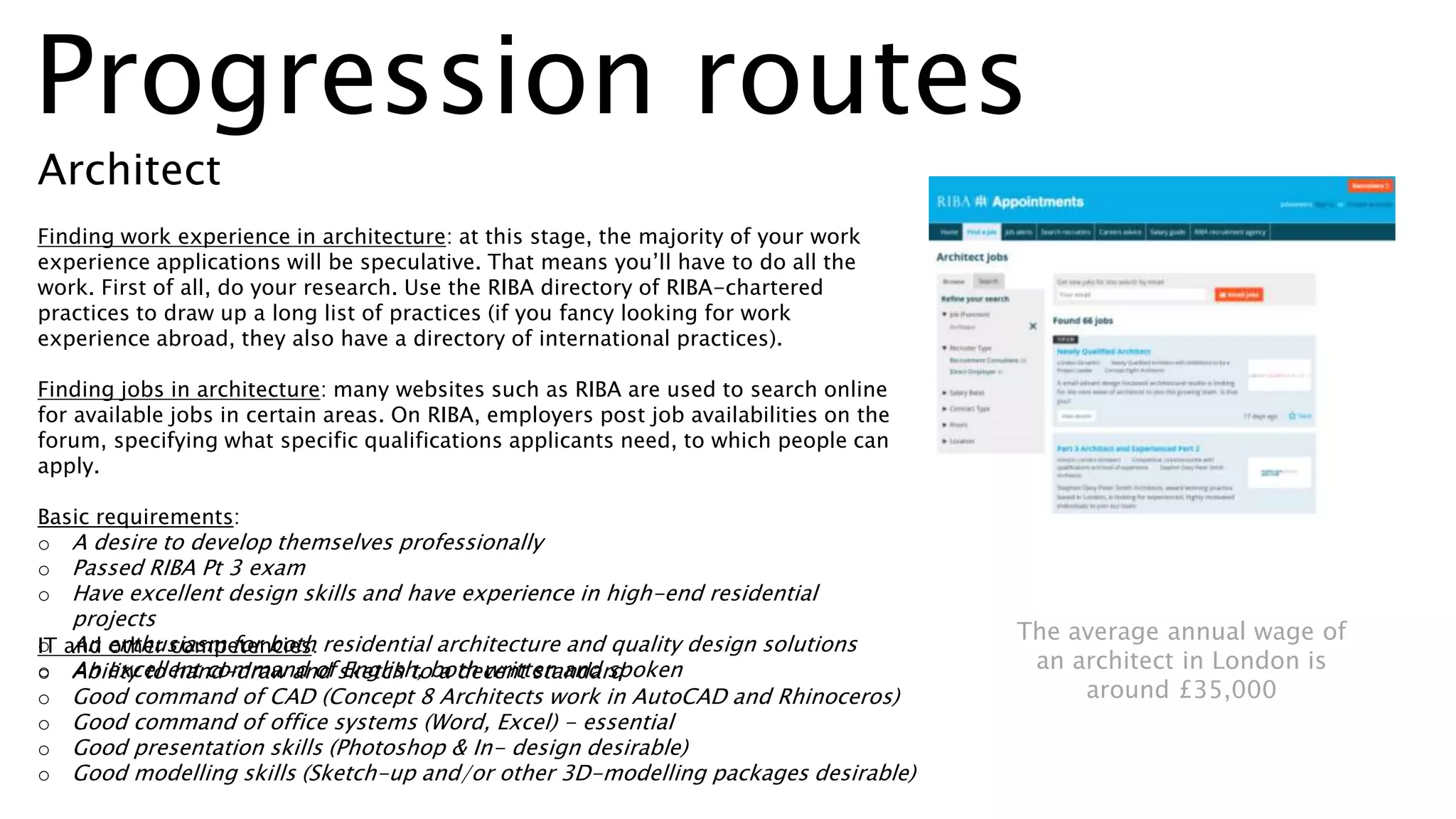 Progression routes
Architect
Finding work experience in architecture: at this stage, the majority of your work
experience applications will be speculative. That means you’ll have to do all the
work. First of all, do your research. Use the RIBA directory of RIBA-chartered
practices to draw up a long list of practices (if you fancy looking for work
experience abroad, they also have a directory of international practices).
Finding jobs in architecture: many websites such as RIBA are used to search online
for available jobs in certain areas. On RIBA, employers post job availabilities on the
forum, specifying what specific qualifications applicants need, to which people can
apply.
Basic requirements:
o A desire to develop themselves professionally
o Passed RIBA Pt 3 exam
o Have excellent design skills and have experience in high-end residential
projects
o An enthusiasm for both residential architecture and quality design solutions
o An excellent command of English, both written and spoken
IT and other competencies:
o Ability to hand-draw and sketch to a decent standard
o Good command of CAD (Concept 8 Architects work in AutoCAD and Rhinoceros)
o Good command of office systems (Word, Excel) - essential
o Good presentation skills (Photoshop & In- design desirable)
o Good modelling skills (Sketch-up and/or other 3D-modelling packages desirable)
The average annual wage of
an architect in London is
around £35,000
 