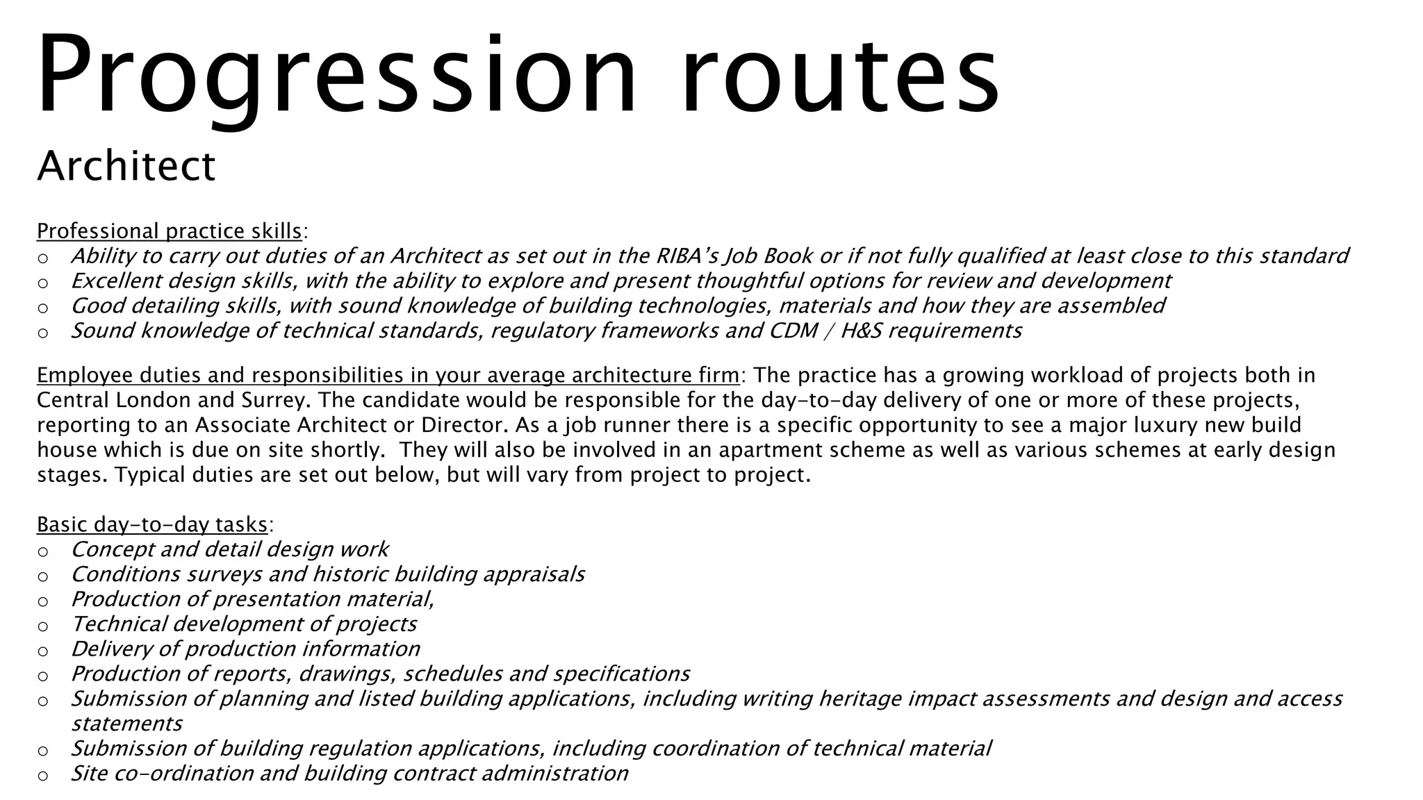 Professional practice skills:
o Ability to carry out duties of an Architect as set out in the RIBA’s Job Book or if not fully qualified at least close to this standard
o Excellent design skills, with the ability to explore and present thoughtful options for review and development
o Good detailing skills, with sound knowledge of building technologies, materials and how they are assembled
o Sound knowledge of technical standards, regulatory frameworks and CDM / H&S requirements
Employee duties and responsibilities in your average architecture firm: The practice has a growing workload of projects both in
Central London and Surrey. The candidate would be responsible for the day-to-day delivery of one or more of these projects,
reporting to an Associate Architect or Director. As a job runner there is a specific opportunity to see a major luxury new build
house which is due on site shortly. They will also be involved in an apartment scheme as well as various schemes at early design
stages. Typical duties are set out below, but will vary from project to project.
Basic day-to-day tasks:
o Concept and detail design work
o Conditions surveys and historic building appraisals
o Production of presentation material,
o Technical development of projects
o Delivery of production information
o Production of reports, drawings, schedules and specifications
o Submission of planning and listed building applications, including writing heritage impact assessments and design and access
statements
o Submission of building regulation applications, including coordination of technical material
o Site co-ordination and building contract administration
Progression routes
Architect
 