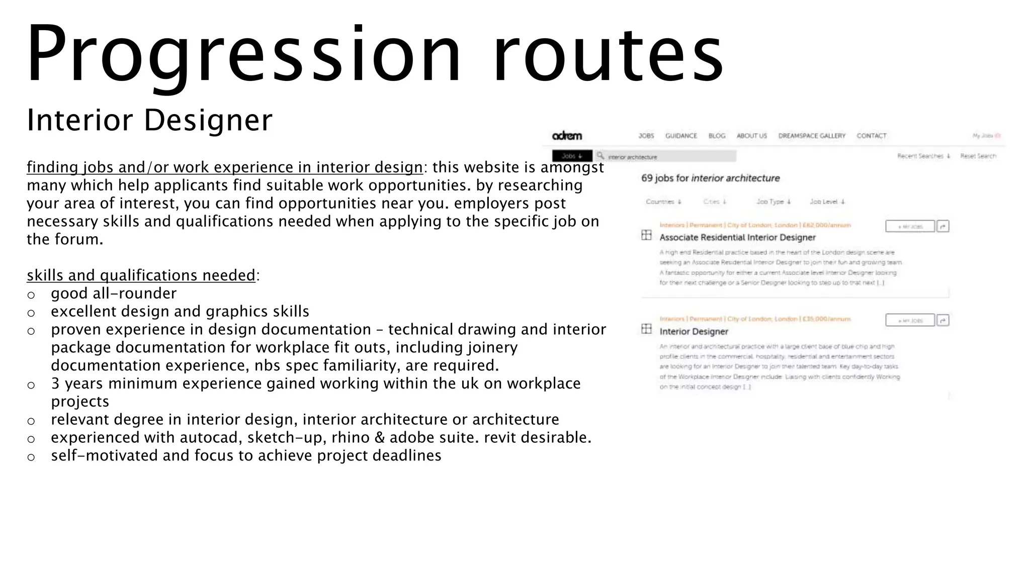 finding jobs and/or work experience in interior design: this website is amongst
many which help applicants find suitable work opportunities. by researching
your area of interest, you can find opportunities near you. employers post
necessary skills and qualifications needed when applying to the specific job on
the forum.
skills and qualifications needed:
o good all-rounder
o excellent design and graphics skills
o proven experience in design documentation – technical drawing and interior
package documentation for workplace fit outs, including joinery
documentation experience, nbs spec familiarity, are required.
o 3 years minimum experience gained working within the uk on workplace
projects
o relevant degree in interior design, interior architecture or architecture
o experienced with autocad, sketch-up, rhino & adobe suite. revit desirable.
o self-motivated and focus to achieve project deadlines
Progression routes
Interior Designer
 