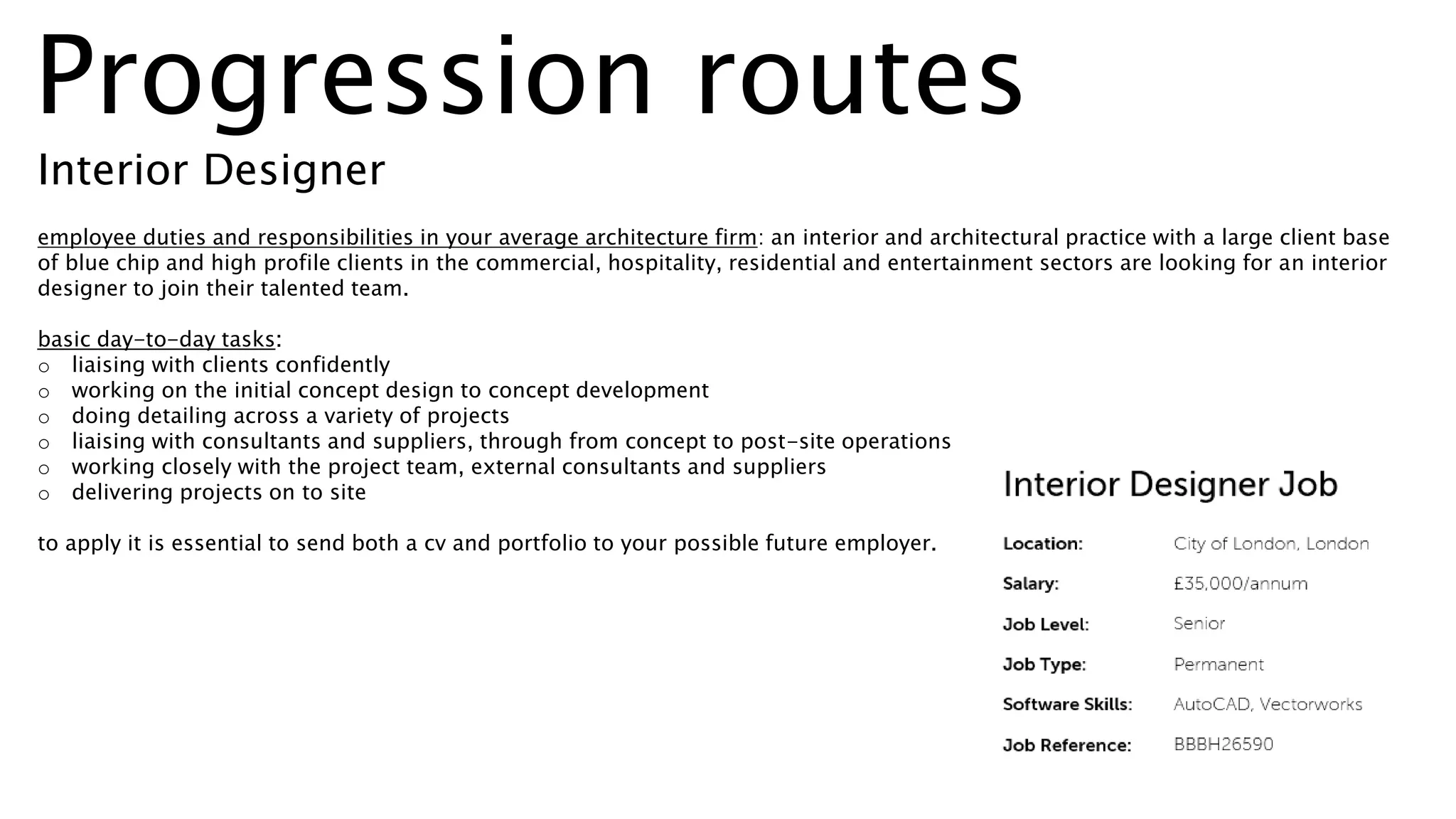 employee duties and responsibilities in your average architecture firm: an interior and architectural practice with a large client base
of blue chip and high profile clients in the commercial, hospitality, residential and entertainment sectors are looking for an interior
designer to join their talented team.
basic day-to-day tasks:
o liaising with clients confidently
o working on the initial concept design to concept development
o doing detailing across a variety of projects
o liaising with consultants and suppliers, through from concept to post-site operations
o working closely with the project team, external consultants and suppliers
o delivering projects on to site
to apply it is essential to send both a cv and portfolio to your possible future employer.
Progression routes
Interior Designer
 