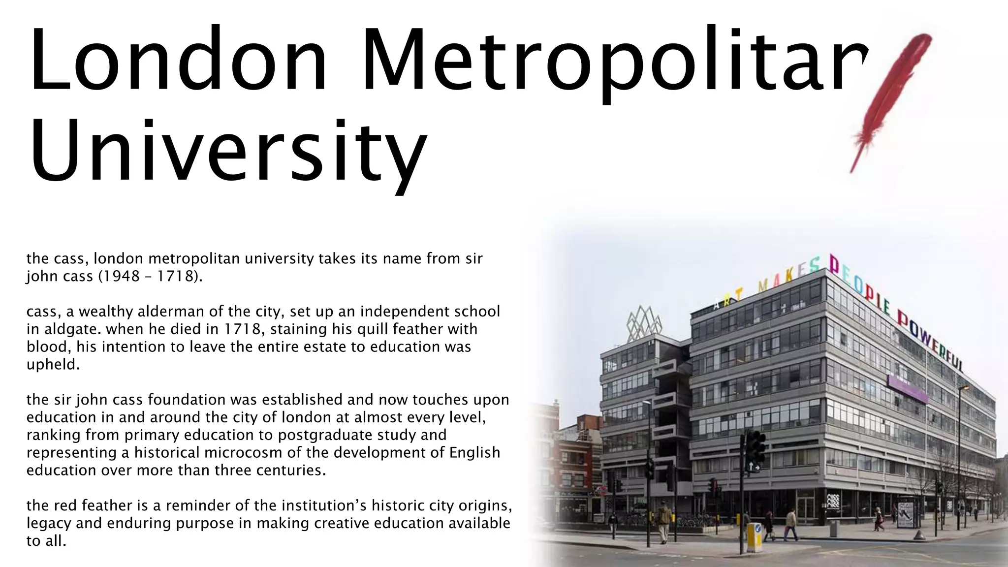 London Metropolitan
University
the cass, london metropolitan university takes its name from sir
john cass (1948 – 1718).
cass, a wealthy alderman of the city, set up an independent school
in aldgate. when he died in 1718, staining his quill feather with
blood, his intention to leave the entire estate to education was
upheld.
the sir john cass foundation was established and now touches upon
education in and around the city of london at almost every level,
ranking from primary education to postgraduate study and
representing a historical microcosm of the development of English
education over more than three centuries.
the red feather is a reminder of the institution’s historic city origins,
legacy and enduring purpose in making creative education available
to all.
 