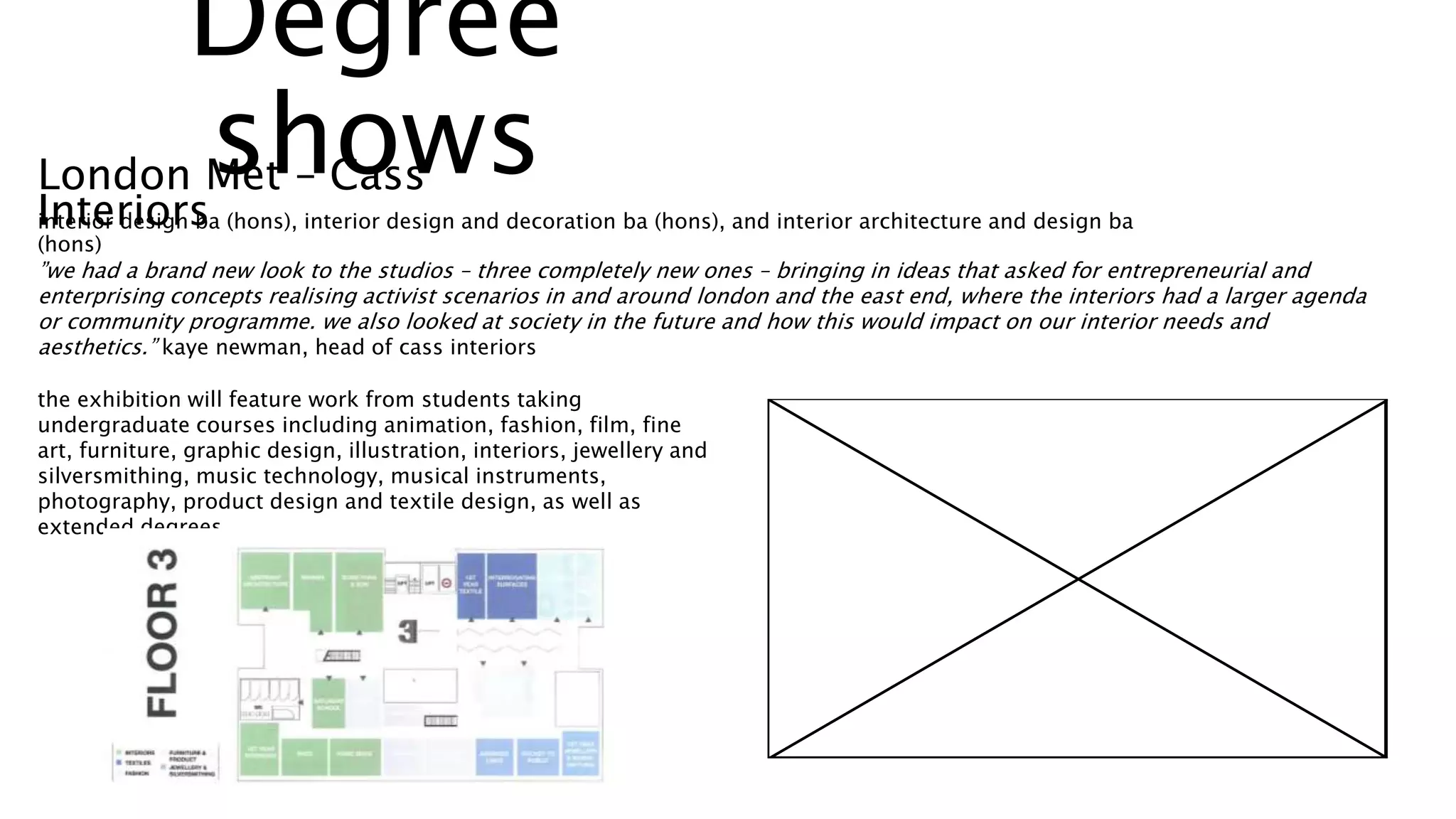 London Met – Cass
Interiorsinterior design ba (hons), interior design and decoration ba (hons), and interior architecture and design ba
(hons)
”we had a brand new look to the studios – three completely new ones – bringing in ideas that asked for entrepreneurial and
enterprising concepts realising activist scenarios in and around london and the east end, where the interiors had a larger agenda
or community programme. we also looked at society in the future and how this would impact on our interior needs and
aesthetics.” kaye newman, head of cass interiors
the exhibition will feature work from students taking
undergraduate courses including animation, fashion, film, fine
art, furniture, graphic design, illustration, interiors, jewellery and
silversmithing, music technology, musical instruments,
photography, product design and textile design, as well as
extended degrees.
Degree
shows
 