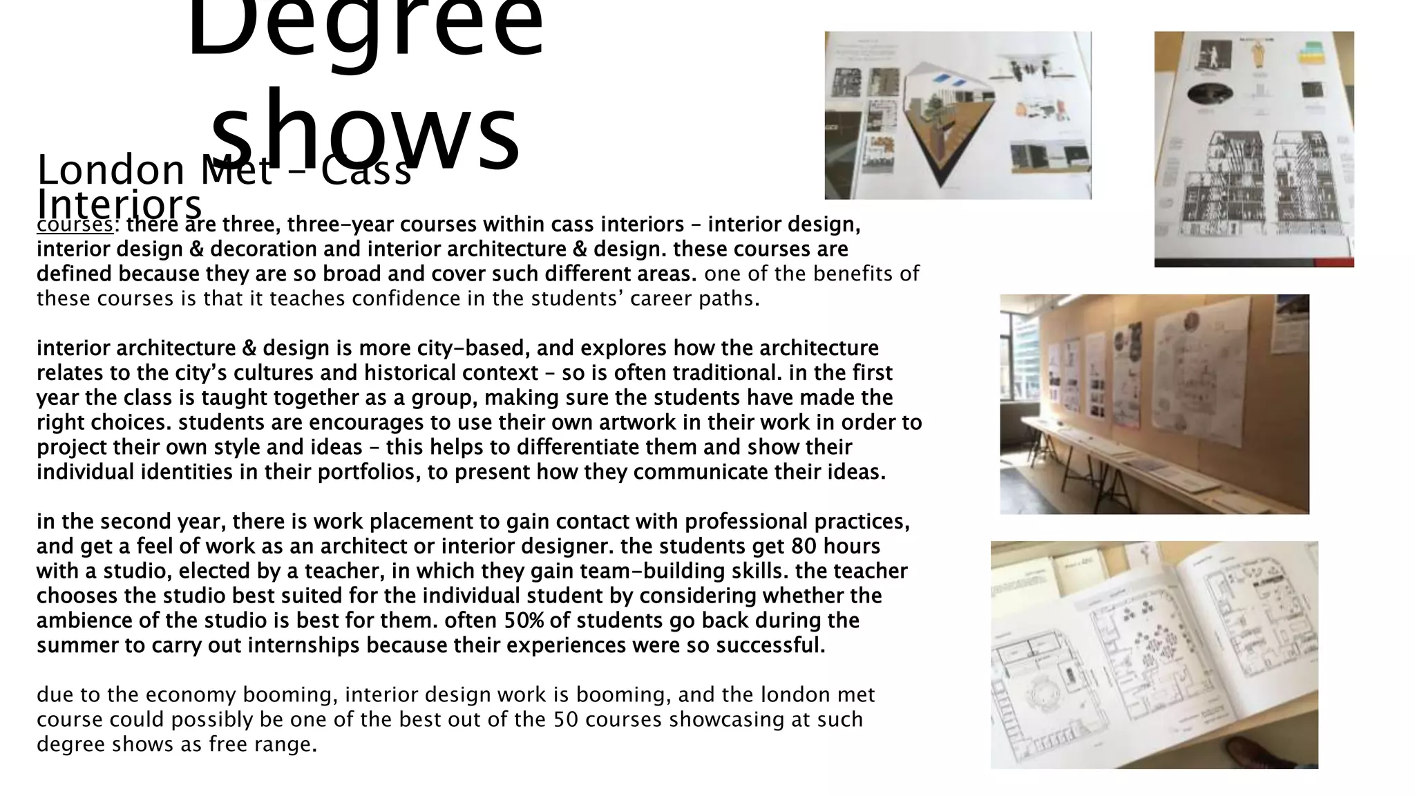courses: there are three, three-year courses within cass interiors – interior design,
interior design & decoration and interior architecture & design. these courses are
defined because they are so broad and cover such different areas. one of the benefits of
these courses is that it teaches confidence in the students’ career paths.
interior architecture & design is more city-based, and explores how the architecture
relates to the city’s cultures and historical context – so is often traditional. in the first
year the class is taught together as a group, making sure the students have made the
right choices. students are encourages to use their own artwork in their work in order to
project their own style and ideas – this helps to differentiate them and show their
individual identities in their portfolios, to present how they communicate their ideas.
in the second year, there is work placement to gain contact with professional practices,
and get a feel of work as an architect or interior designer. the students get 80 hours
with a studio, elected by a teacher, in which they gain team-building skills. the teacher
chooses the studio best suited for the individual student by considering whether the
ambience of the studio is best for them. often 50% of students go back during the
summer to carry out internships because their experiences were so successful.
due to the economy booming, interior design work is booming, and the london met
course could possibly be one of the best out of the 50 courses showcasing at such
degree shows as free range.
London Met – Cass
Interiors
Degree
shows
 
