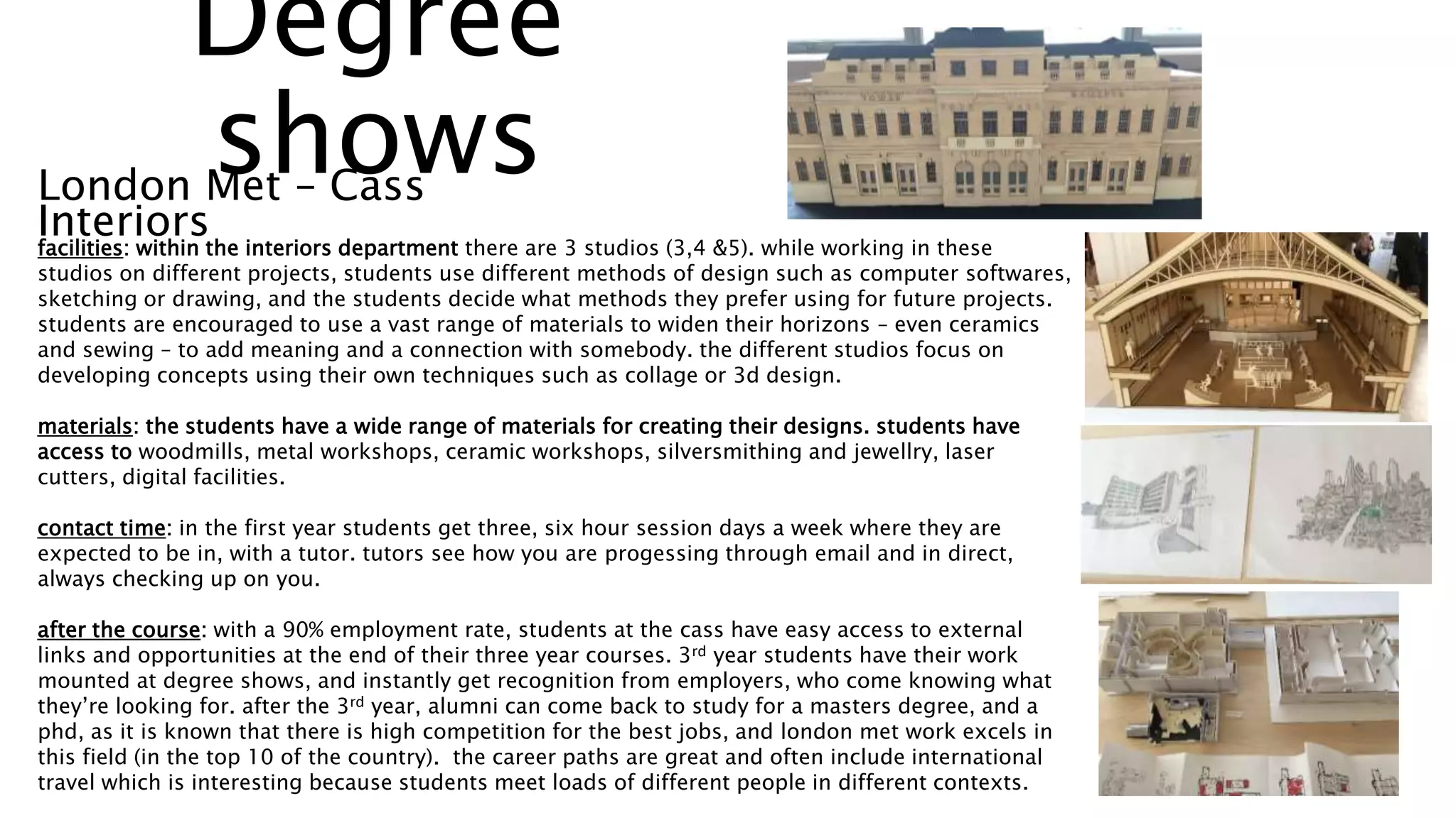 facilities: within the interiors department there are 3 studios (3,4 &5). while working in these
studios on different projects, students use different methods of design such as computer softwares,
sketching or drawing, and the students decide what methods they prefer using for future projects.
students are encouraged to use a vast range of materials to widen their horizons – even ceramics
and sewing – to add meaning and a connection with somebody. the different studios focus on
developing concepts using their own techniques such as collage or 3d design.
materials: the students have a wide range of materials for creating their designs. students have
access to woodmills, metal workshops, ceramic workshops, silversmithing and jewellry, laser
cutters, digital facilities.
contact time: in the first year students get three, six hour session days a week where they are
expected to be in, with a tutor. tutors see how you are progessing through email and in direct,
always checking up on you.
after the course: with a 90% employment rate, students at the cass have easy access to external
links and opportunities at the end of their three year courses. 3rd year students have their work
mounted at degree shows, and instantly get recognition from employers, who come knowing what
they’re looking for. after the 3rd year, alumni can come back to study for a masters degree, and a
phd, as it is known that there is high competition for the best jobs, and london met work excels in
this field (in the top 10 of the country). the career paths are great and often include international
travel which is interesting because students meet loads of different people in different contexts.
London Met – Cass
Interiors
Degree
shows
 