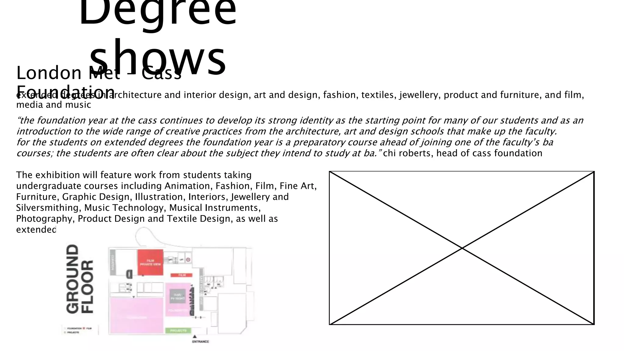 extended degrees in architecture and interior design, art and design, fashion, textiles, jewellery, product and furniture, and film,
media and music
“the foundation year at the cass continues to develop its strong identity as the starting point for many of our students and as an
introduction to the wide range of creative practices from the architecture, art and design schools that make up the faculty.
for the students on extended degrees the foundation year is a preparatory course ahead of joining one of the faculty’s ba
courses; the students are often clear about the subject they intend to study at ba.” chi roberts, head of cass foundation
The exhibition will feature work from students taking
undergraduate courses including Animation, Fashion, Film, Fine Art,
Furniture, Graphic Design, Illustration, Interiors, Jewellery and
Silversmithing, Music Technology, Musical Instruments,
Photography, Product Design and Textile Design, as well as
extended degrees.
London Met – Cass
Foundation
Degree
shows
 