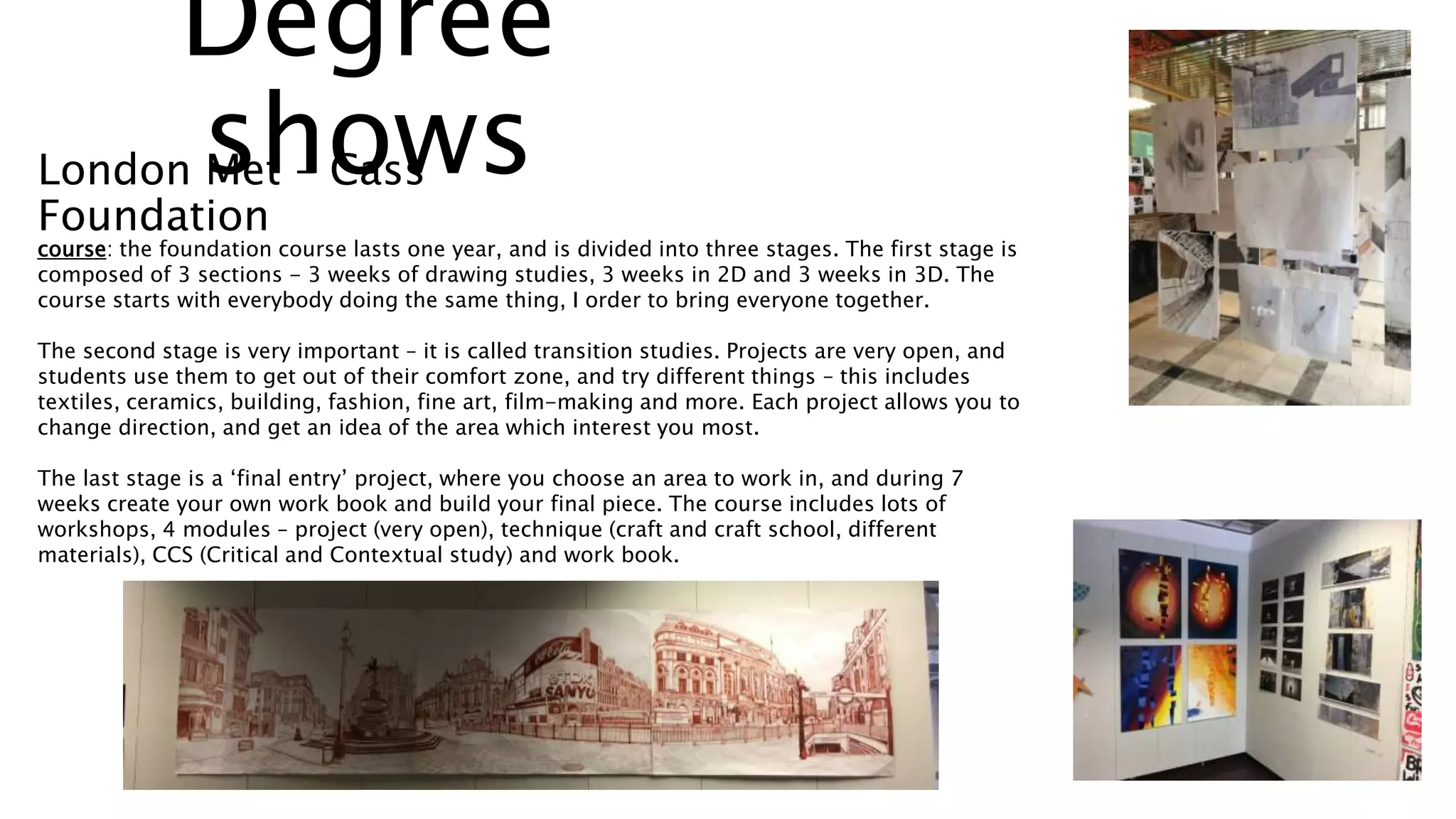 course: the foundation course lasts one year, and is divided into three stages. The first stage is
composed of 3 sections - 3 weeks of drawing studies, 3 weeks in 2D and 3 weeks in 3D. The
course starts with everybody doing the same thing, I order to bring everyone together.
The second stage is very important – it is called transition studies. Projects are very open, and
students use them to get out of their comfort zone, and try different things – this includes
textiles, ceramics, building, fashion, fine art, film-making and more. Each project allows you to
change direction, and get an idea of the area which interest you most.
The last stage is a ‘final entry’ project, where you choose an area to work in, and during 7
weeks create your own work book and build your final piece. The course includes lots of
workshops, 4 modules – project (very open), technique (craft and craft school, different
materials), CCS (Critical and Contextual study) and work book.
Degree
showsLondon Met – Cass
Foundation
 