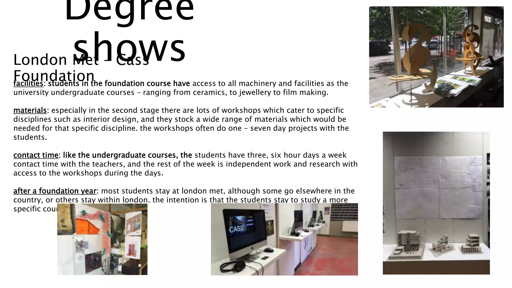 facilities: students in the foundation course have access to all machinery and facilities as the
university undergraduate courses – ranging from ceramics, to jewellery to film making.
materials: especially in the second stage there are lots of workshops which cater to specific
disciplines such as interior design, and they stock a wide range of materials which would be
needed for that specific discipline. the workshops often do one – seven day projects with the
students.
contact time: like the undergraduate courses, the students have three, six hour days a week
contact time with the teachers, and the rest of the week is independent work and research with
access to the workshops during the days.
after a foundation year: most students stay at london met, although some go elsewhere in the
country, or others stay within london. the intention is that the students stay to study a more
specific course.
Degree
showsLondon Met – Cass
Foundation
 