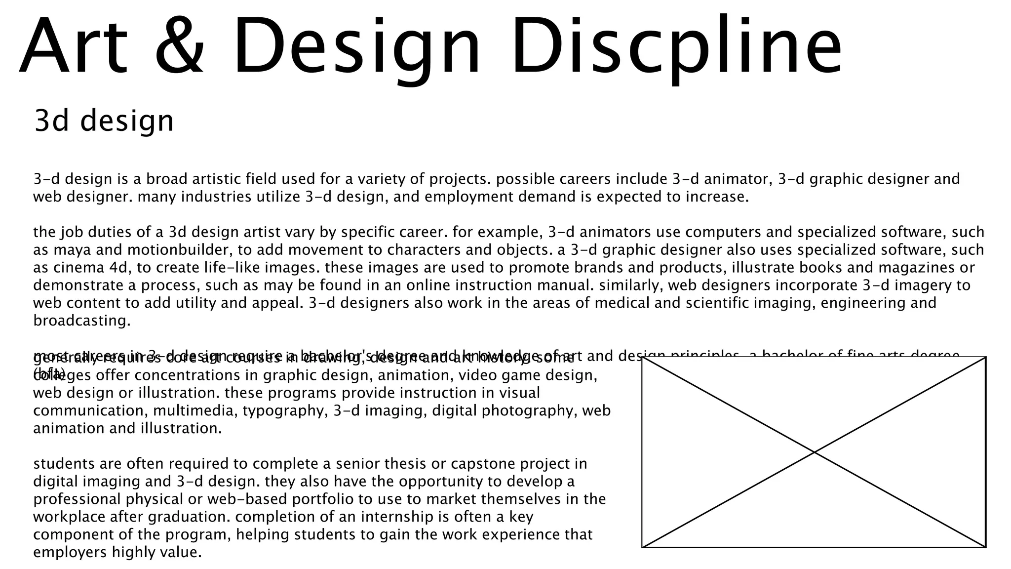 3d design
generally requires core art courses in drawing, design and art history. some
colleges offer concentrations in graphic design, animation, video game design,
web design or illustration. these programs provide instruction in visual
communication, multimedia, typography, 3-d imaging, digital photography, web
animation and illustration.
students are often required to complete a senior thesis or capstone project in
digital imaging and 3-d design. they also have the opportunity to develop a
professional physical or web-based portfolio to use to market themselves in the
workplace after graduation. completion of an internship is often a key
component of the program, helping students to gain the work experience that
employers highly value.
3-d design is a broad artistic field used for a variety of projects. possible careers include 3-d animator, 3-d graphic designer and
web designer. many industries utilize 3-d design, and employment demand is expected to increase.
the job duties of a 3d design artist vary by specific career. for example, 3-d animators use computers and specialized software, such
as maya and motionbuilder, to add movement to characters and objects. a 3-d graphic designer also uses specialized software, such
as cinema 4d, to create life-like images. these images are used to promote brands and products, illustrate books and magazines or
demonstrate a process, such as may be found in an online instruction manual. similarly, web designers incorporate 3-d imagery to
web content to add utility and appeal. 3-d designers also work in the areas of medical and scientific imaging, engineering and
broadcasting.
most careers in 3-d design require a bachelor's degree and knowledge of art and design principles. a bachelor of fine arts degree
(bfa)
Art & Design Discpline
 