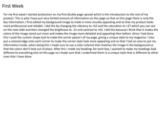 First Week
For my first week I started production on my first double page spread which is the introduction to the rest of my
product. This is why I have put very limited amount of information on this page so that on this page there is only the
key information, I first edited my background image to make it more visually appealing and so that my product looks
more professional and reliable. I did this by changing the vibrancy to +62 and the saturation to +27 which you can see
on the next slide and then changed the brightness to -21 and contrast to +65. I did this because I think that it makes the
colors of the image stand out more and makes the image more detailed and appealing then before. Once I had done
this I used the custom shape tool to make the corner peace's of my page, giving a unique style to my magazine. I also
put a colored edge onto each corner to make the corner style look more appealing and so that I had an area to put my
information inside, when doing this I made sure to use a color scheme that matches the image in the background so
that the colors don’t look out of place. After this I made my headings for each box, I wanted to make my headings look
different to everything else on the page so I made sure that I underlined them in a unique style that is different to other
ones that I have done.
 