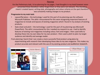 PlanningFor the Preliminary task, I d no planning for my pages. I had thoughts in my head however never presented these therefore I either forgot them or they were not relevant. This therefore meant I created layout, writing style, photography and colour scheme on the spot therefore I was constantly making changes to my product.   Progression to my main task:Layout/flat plans – the technology I used for this part of my planning was the software Microsoft Publisher. The skills I encountered for this were recognising important features of magazines to include and layouts of existing magazines which I found in my analysis of existing products.Style sheet and pitch – the technology I used for this part of my planning was Microsoft PowerPoint. The skills I encountered for this I needed my research to use. I had to identify features of existing rock magazines including colour, font and images. I then used skills to develop these into my own ideas for my own product. I then used a pitch to plan my target audience and identify and average reader.From planning I learnt that I can create a more successful final product using plans by experimenting with research then developing these idea to my own magazine. This makes my product accurate and relevant with the use of my existing product and audience research. 