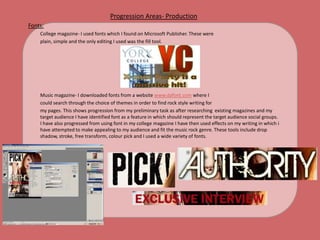 Progression Areas- ProductionFonts:	College magazine- I used fonts which I found on Microsoft Publisher. These were 	plain, simple and the only editing I used was the fill tool. 	Music magazine- I downloaded fonts from a website www.dafont.com where I	could search through the choice of themes in order to find rock style writing for 	my pages. This shows progression from my preliminary task as after researching  existing magazines and my target audience I have identified font as a feature in which should represent the target audience social groups. I have also progressed from using font in my college magazine I have then used effects on my writing in which i have attempted to make appealing to my audience and fit the music rock genre. These tools include drop shadow, stroke, free transform, colour pick and I used a wide variety of fonts.