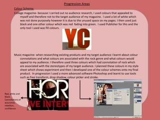 Progression AreasColour Scheme:College magazine- because Icarried out no audience research, I used colours that appealed to myself and therefore not to the target audience of my magazine.  I used a lot of white which was not done purposely however it is due to the unused space on my pages. I then used just black and one other colour which was red  fading into green.  I used Publisher for this and the only tool i used was fill colours. Music magazine- when researching existing products and my target audience I learnt about colour connotations and what colours are associated with the rock genre and what colours would appeal to my audience. I therefore used three colours which had connotation of rock which are associated with the stereotypes of my target audience. I planned these colours in my style sheet which shows experiment and then I developed one of the colour schemes onto my final product.  In progression I used a more advanced software Photoshop and learnt to use tools such as free transform, drop shadow, colour picker and stroke. Red, white and black. Connotations of assurance, rebellion, confidence