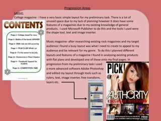 Progression AreasLayout:College magazine-  I have a very basic simple layout for my preliminary task. There is a lot of 		unused space due to my lack of planning however it does have some 		features of a magazines due to my existing knowledge of general 		products.  I used Microsoft Publisher to do this and the tools I used were 		the shape tool, text and image inserter.			Music magazine- after researching existing rock magazines and my target			audience I found a busy layout was what I need to create to appeal to my			audience and be relevant for my genre.  To do this I planned different 			layouts and features of a magazine I found in analysing existing products			with flat plans and developed one of these onto my final pages. In 			progression from my preliminary task I used 			a more advanced software Adobe Photoshop 			and edited my layout through tools such as 			rulers, text, image inserter, free transform, 			layers etc. 