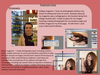 Progression AreasPhotography:College magazine- I took my photographs without any 			choice of setting and mise en scene. However because 			my magazine was a college genre, the location being York 			college worked well. I made no plans for my images 			meaning a lacked photographs for my contents page and 			smaller images for my front page.  To edit them I used 			crop in Microsoft Publisher. Music magazine – I made photography plans including location, shots, models and mise en scene and therefore used these to take the right amount of images and the kind I need to fit the layout of my product. After researching my audience I used these too represent the social groups of my audience through their stereotypes including eye contact shots to represent confidence and assurance.  I edited my images in Adobe Photoshop where I used crop, free transform, brightness/contrast, rulers, levels,  rotation, lasso tool and eraser.