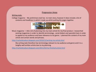 Progression AreasWriting style:College magazine -  My preliminary task has  no main story, however it does include a list of contents and headlines in which I made up whilst putting the pages together.Music magazine – I did a lot of planning into my main article for my final product. I researched existing magazines in order to identify terminology , social dialect and specialist lexis in order to appeal to my audience and have relevance to my genre.  I planned the content of my main article and certain words and phrases. http://rachelahudson.blogspot.com/2010/12/writing-my-article.html	My writing style therefore has terminology relevant to my audience and genre and it is a lengthy well written article due to my planning.http://rachelahudson.blogspot.com/2011/02/my-finished-article.html