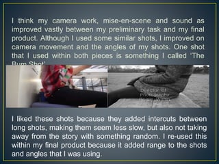 I think my camera work, mise-en-scene and sound as
improved vastly between my preliminary task and my final
product. Although I used some similar shots, I improved on
camera movement and the angles of my shots. One shot
that I used within both pieces is something I called ‘The
Bum Shot’.
I liked these shots because they added intercuts between
long shots, making them seem less slow, but also not taking
away from the story with something random. I re-used this
within my final product because it added range to the shots
and angles that I was using.
 