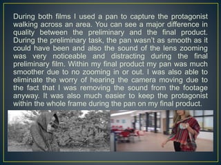 During both films I used a pan to capture the protagonist
walking across an area. You can see a major difference in
quality between the preliminary and the final product.
During the preliminary task, the pan wasn’t as smooth as it
could have been and also the sound of the lens zooming
was very noticeable and distracting during the final
preliminary film. Within my final product my pan was much
smoother due to no zooming in or out. I was also able to
eliminate the worry of hearing the camera moving due to
the fact that I was removing the sound from the footage
anyway. It was also much easier to keep the protagonist
within the whole frame during the pan on my final product.
 