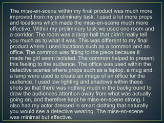 The mise-en-scene within my final product was much more
improved from my preliminary task. I used a lot more props
and locations which made the mise-en-scene much more
effective. Within my preliminary task we used one room and
a corridor. The room was a large hall that didn’t really tell
you much as to what it was. This was different to my final
product where I used locations such as a common and an
office. The common was fitting to the piece because it
made he girl seem isolated. The common helped to present
this feeling to the audience. The office was used within the
detective scenes where props such as a laptop, a mug and
a lamp were used to create an image of an office for the
audience. I used low lighting and shadows within these
shots so that there was nothing much in the background to
draw the audiences attention away from what was actually
going on, and therefore kept he mise-en-scene strong. I
also had my actor dressed in smart clothing that naturally
you would see a detective wearing. The mise-en-scene
was minimal but effective.
 