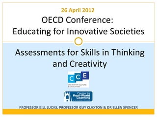 26 April 2012
           OECD Conference:
    Educating for Innovative Societies

     Assessments for Skills in Thinking
             and Creativity



PROFESSOR BILL LUCAS, PROFESSOR G UY CLAXTON & D R ELLEN SPENCER
 
