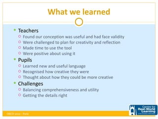 What we learned

      Teachers
        Found our conception was useful and had face validity
        Were challenged to plan for creativity and reflection
        Made time to use the tool
        Were positive about using it

      Pupils
        Learned new and useful language
        Recognised how creative they were
        Thought about how they could be more creative

      Challenges
        Balancing comprehensiveness and utility
        Getting the details right




OECD 2012 - Paris
 