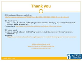 Thank you
  OECD background document available at:
  http://www.oecd.org/document/15/0,3746,en_21571361_49995565_49798543_1_1_1_1,00.html

  CCE literature review
  Spencer, E., Lucas, B. & Claxton, G. (2012) Progression in Creativity - Developing New Forms of Assessment: A
      literature review. Newcastle: CCE.
  Forthcoming at: http://www.creativitycultureeducation.org/category/literature-reviews

  CCE project report
  Spencer, E., Lucas, B. & Claxton, G. (2012) Progression in creativity: Developing new forms of assessment.
     Newcastle: CCE.
  Available at: http://www.creativitycultureeducation.org/progression-in-creativity-developing-new-forms-of-
     assessment



                                         Bill.Lucas@winchester.ac.uk
                                     www.winchester.ac.uk/realworldlearning
                                         www.expansiveeducation.net




OECD 2012 - Paris
 