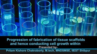 Progression of fabrication of tissue scaffolds
and hence conducting cell growth within
Presented by-
Pritam Kishore Chakraborty, M.tech, MNDSMSE, IIEST Shibpur
 