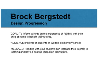 Brock Bergstedt
Design Progression
GOAL: To inform parents on the importance of reading with their
child at home to benefit their futures.
AUDIENCE: Parents of students of Weddle elementary school.
MESSAGE: Reading with your students can increase their interest in
learning and have a positive impact on their future.
 