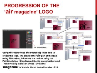 PROGRESSION OF THE
‘air magazine’ LOGO
Using Microsoft office and Photoshop I was able to
create this logo. The created the ‘air’ part of the logo
using Photoshop, I drew out the outline using the
Paintbrush tool I then layered it onto a pink background.
Then by using Microsoft Office I wrote the
‘magazine’ in ‘Andale Mono’ font with a size of 24.
The different layers.
 