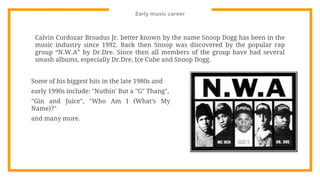 Early music career
Calvin Cordozar Broadus Jr. better known by the name Snoop Dogg has been in the
music industry since 1992. Back then Snoop was discovered by the popular rap
group “N.W.A” by Dr.Dre. Since then all members of the group have had several
smash albums, especially Dr.Dre, Ice Cube and Snoop Dogg.
Some of his biggest hits in the late 1980s and
early 1990s include: "Nuthin' But a "G" Thang",
"Gin and Juice", "Who Am I (What's My
Name)?"
and many more.
 
