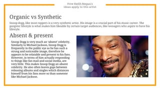 How Keith Negus’s
ideas apply to this artist
Organic vs Synthetic
Snoop dogg, like most rappers is a very synthetic artist. His image is a crucial part of his music career. The
gangster lifestyle is what makes him likeable by certain target audiences, like teenagers who aspire to have his
lifestyle.
Absent & present
Snoop Dogg is very much an ‘absent’ celebrity.
Similarly to Michael Jackson, Snoop Dogg is
frequently in the public eye as he has such a
strong and noticeable image, therefore he
appears to be relatable and present to his fans.
However, in terms of him actually responding
to things like fan mail and social media, are
very little. This makes Snoop Dogg an absent
celebrity. He also often leaves gaps between
releasing albums and singles which distances
himself from his fans more so than someone
like Michael Jackson.
 