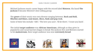 EARLY MUSIC CAREER
Michael Jacksons music career began with the record label Motown. His band The
Jackson 5 became Motown’s best selling group.
The genre of their music was very diverse ranging between: Rock and Roll,
Rhythm and blues, soul music, disco, funk and pop rock.
Some of their hits include: ‘ABC’, ‘The love you save’, ‘Ill be there’, ‘I want you back’.
The initial target audience was African Americans, although as they grew in
popularity and racial barriers began to break The Jackson five and Motown started
to hit mainstream, their target audience was now extremely broad.
 