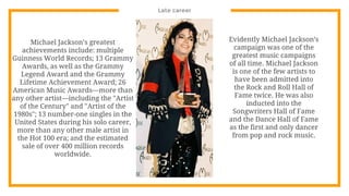 Late career
Michael Jackson’s greatest
achievements include: multiple
Guinness World Records; 13 Grammy
Awards, as well as the Grammy
Legend Award and the Grammy
Lifetime Achievement Award; 26
American Music Awards—more than
any other artist—including the "Artist
of the Century" and "Artist of the
1980s"; 13 number-one singles in the
United States during his solo career,
more than any other male artist in
the Hot 100 era; and the estimated
sale of over 400 million records
worldwide.
Evidently Michael Jackson’s
campaign was one of the
greatest music campaigns
of all time. Michael Jackson
is one of the few artists to
have been admitted into
the Rock and Roll Hall of
Fame twice. He was also
inducted into the
Songwriters Hall of Fame
and the Dance Hall of Fame
as the first and only dancer
from pop and rock music.
 