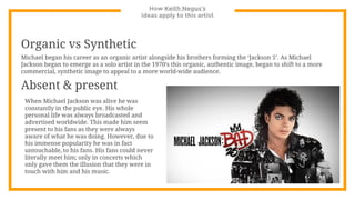 How Keith Negus’s
ideas apply to this artist
Organic vs Synthetic
Michael began his career as an organic artist alongside his brothers forming the ‘Jackson 5’. As Michael
Jackson began to emerge as a solo artist in the 1970’s this organic, authentic image, began to shift to a more
commercial, synthetic image to appeal to a more world-wide audience.
Absent & present
When Michael Jackson was alive he was
constantly in the public eye. His whole
personal life was always broadcasted and
advertised worldwide. This made him seem
present to his fans as they were always
aware of what he was doing. However, due to
his immense popularity he was in fact
untouchable, to his fans. His fans could never
literally meet him; only in concerts which
only gave them the illusion that they were in
touch with him and his music.
 