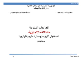 ‫السنوية‬ ‫التدرجات‬
‫الوطنية‬ ‫التربية‬ ‫وزارة‬10
‫الجمهورية‬‫الشعبية‬ ‫الديمقراطية‬ ‫الجزائرية‬
‫الوطنية‬ ‫التربية‬ ‫وزارة‬
‫للبيداغوجيا‬ ‫العامة‬ ‫المفتشية‬‫مديريةالتعليمالثانويالعاموالتكنولوجي‬
‫جات‬ّ‫التدر‬‫السنوية‬
‫مادة‬‫االنجليزية‬ ‫اللغة‬
‫السنة‬‫األ‬‫ول‬‫ثانوي‬‫مشترك‬ ‫جذع‬‫علوم‬‫وتكنولوجيا‬
‫جويلية‬2019
 